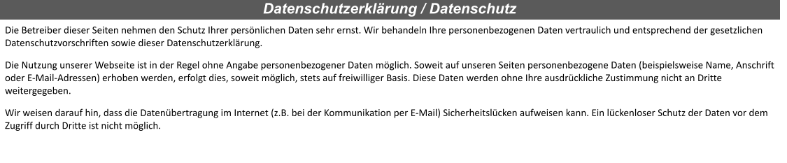 Die Betreiber dieser Seiten nehmen den Schutz Ihrer persönlichen Daten sehr ernst. Wir behandeln Ihre personenbezogenen Daten vertraulich und entsprechend der gesetzlichen Datenschutzvorschriften sowie dieser Datenschutzerklärung. Die Nutzung unserer Webseite ist in der Regel ohne Angabe personenbezogener Daten möglich. Soweit auf unseren Seiten personenbezogene Daten (beispielsweise Name, Anschrift oder E-Mail-Adressen) erhoben werden, erfolgt dies, soweit möglich, stets auf freiwilliger Basis. Diese Daten werden ohne Ihre ausdrückliche Zustimmung nicht an Dritte weitergegeben. Wir weisen darauf hin, dass die Datenübertragung im Internet (z.B. bei der Kommunikation per E-Mail) Sicherheitslücken aufweisen kann. Ein lückenloser Schutz der Daten vor dem Zugriff durch Dritte ist nicht möglich.  Datenschutzerklärung / Datenschutz