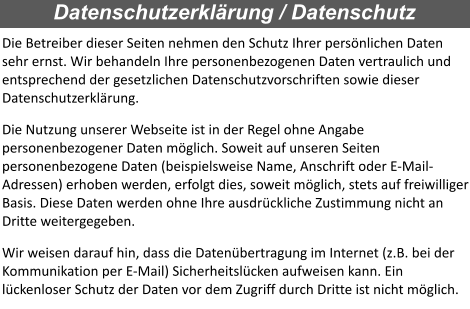 Die Betreiber dieser Seiten nehmen den Schutz Ihrer persönlichen Daten sehr ernst. Wir behandeln Ihre personenbezogenen Daten vertraulich und entsprechend der gesetzlichen Datenschutzvorschriften sowie dieser Datenschutzerklärung. Die Nutzung unserer Webseite ist in der Regel ohne Angabe personenbezogener Daten möglich. Soweit auf unseren Seiten personenbezogene Daten (beispielsweise Name, Anschrift oder E-Mail-Adressen) erhoben werden, erfolgt dies, soweit möglich, stets auf freiwilliger Basis. Diese Daten werden ohne Ihre ausdrückliche Zustimmung nicht an Dritte weitergegeben. Wir weisen darauf hin, dass die Datenübertragung im Internet (z.B. bei der Kommunikation per E-Mail) Sicherheitslücken aufweisen kann. Ein lückenloser Schutz der Daten vor dem Zugriff durch Dritte ist nicht möglich.  Datenschutzerklärung / Datenschutz